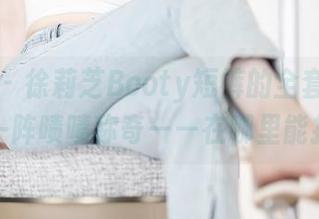 语画界 – 徐莉芝Booty短裤的全套图片，值得一阵啧啧称奇——在哪里能找到？